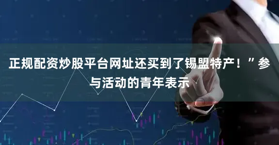正规配资炒股平台网址还买到了锡盟特产！”参与活动的青年表示