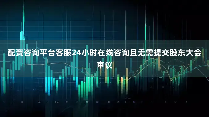 配资咨询平台客服24小时在线咨询且无需提交股东大会审议