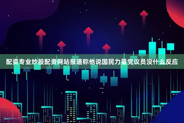 配资专业炒股配资网站报道称他说国民力量党议员没什么反应