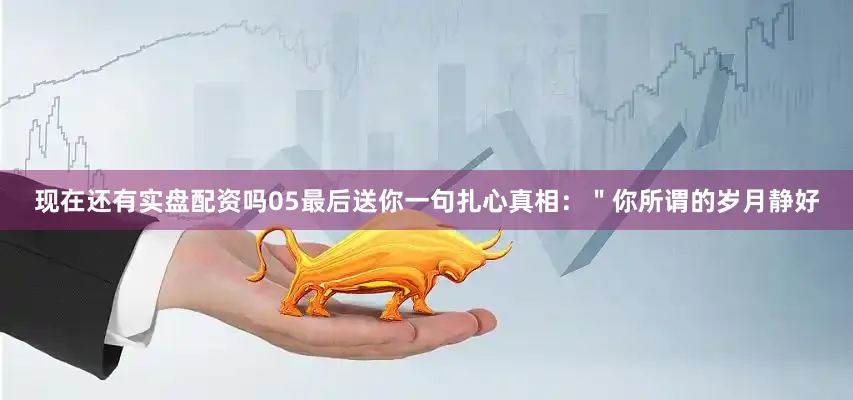 现在还有实盘配资吗05最后送你一句扎心真相：＂你所谓的岁月静好