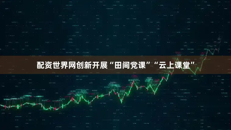 配资世界网创新开展“田间党课”“云上课堂”